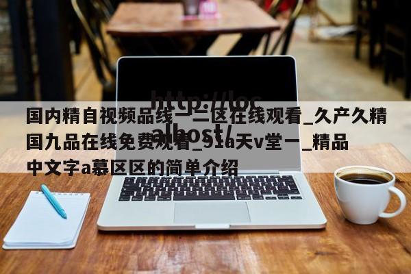 国内精自视频品线一二区在线观看_久产久精国九品在线免费观看_91a天v堂一_精品中文字a慕区区的简单介绍